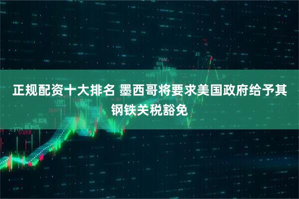 正规配资十大排名 墨西哥将要求美国政府给予其钢铁关税豁免