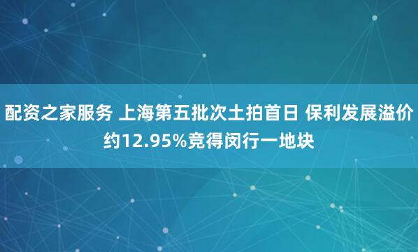 配资之家服务 上海第五批次土拍首日 保利发展溢价约12.95%竞得闵行一地块