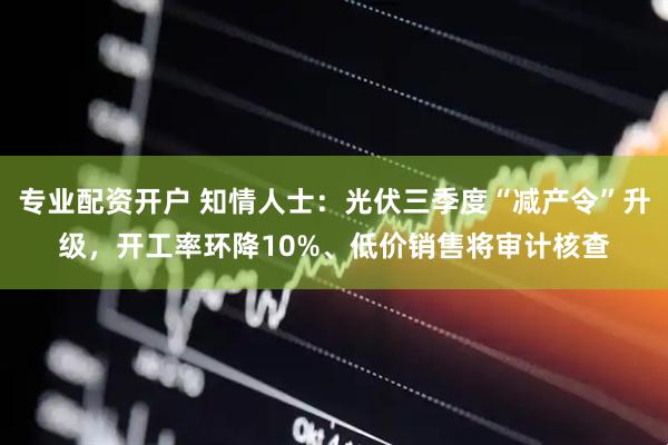 专业配资开户 知情人士：光伏三季度“减产令”升级，开工率环降10%、低价销售将审计核查