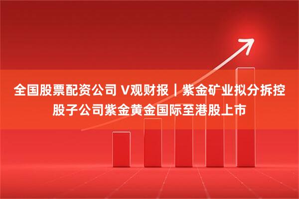 全国股票配资公司 V观财报｜紫金矿业拟分拆控股子公司紫金黄金国际至港股上市