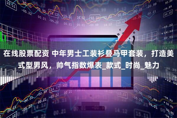 在线股票配资 中年男士工装衫叠马甲套装，打造美式型男风，帅气指数爆表_款式_时尚_魅力