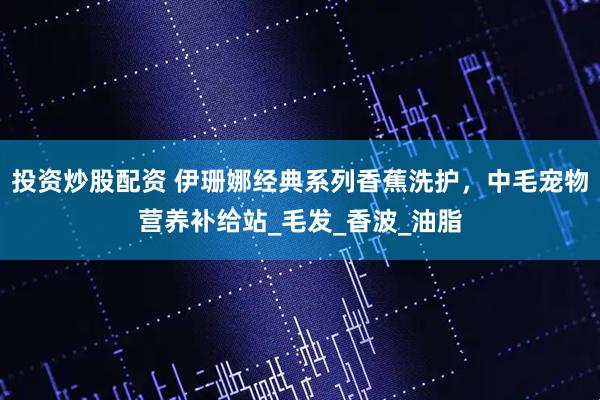 投资炒股配资 伊珊娜经典系列香蕉洗护，中毛宠物营养补给站_毛发_香波_油脂