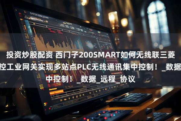 投资炒股配资 西门子200SMART如何无线联三菱FX3U？ 御控工业网关实现多站点PLC无线通讯集中控制！_数据_远程_协议