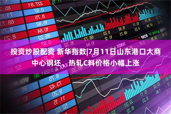 投资炒股配资 新华指数|7月11日山东港口大商中心钢坯、热轧C料价格小幅上涨