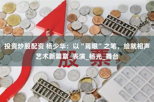 投资炒股配资 杨少华：以“蔫哏”之笔，绘就相声艺术新篇章_表演_杨光_舞台