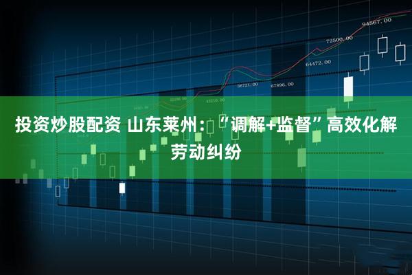 投资炒股配资 山东莱州：“调解+监督”高效化解劳动纠纷