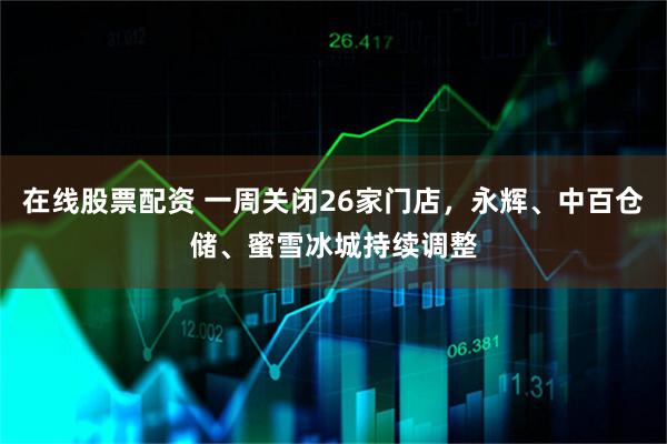 在线股票配资 一周关闭26家门店，永辉、中百仓储、蜜雪冰城持续调整