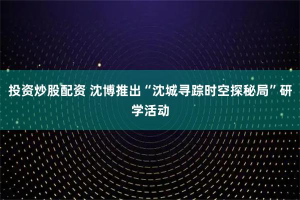 投资炒股配资 沈博推出“沈城寻踪时空探秘局”研学活动
