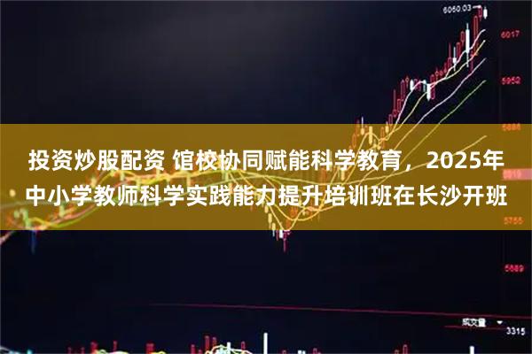 投资炒股配资 馆校协同赋能科学教育，2025年中小学教师科学实践能力提升培训班在长沙开班