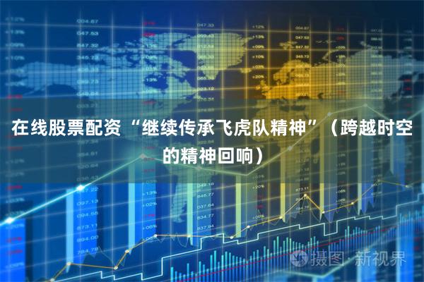 在线股票配资 “继续传承飞虎队精神”（跨越时空的精神回响）