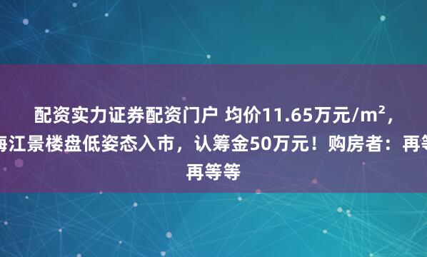 配资实力证券配资门户 均价11.65万元/m²，上海江景楼盘低姿态入市，认筹金50万元！购房者：再等等