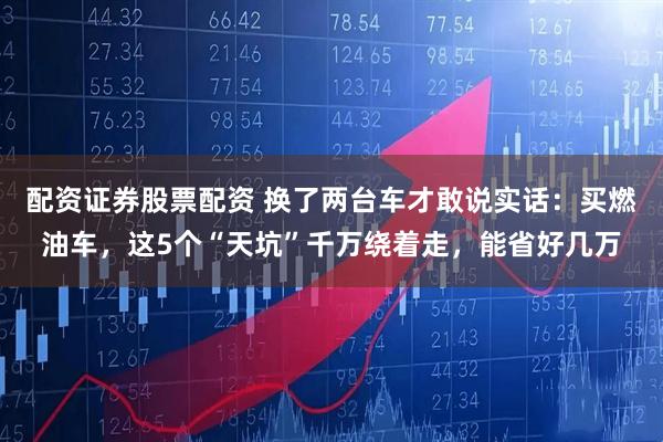 配资证券股票配资 换了两台车才敢说实话：买燃油车，这5个“天坑”千万绕着走，能省好几万