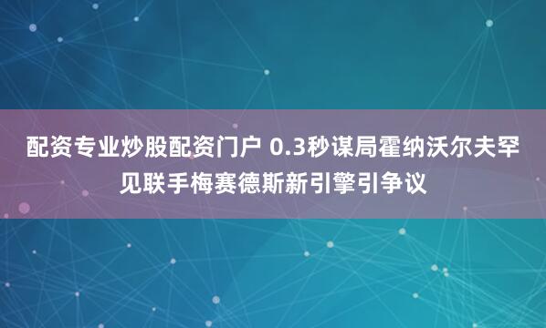 配资专业炒股配资门户 0.3秒谋局霍纳沃尔夫罕见联手梅赛德斯新引擎引争议