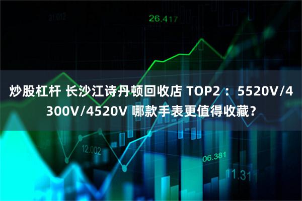 炒股杠杆 长沙江诗丹顿回收店 TOP2 ：5520V/4300V/4520V 哪款手表更值得收藏？