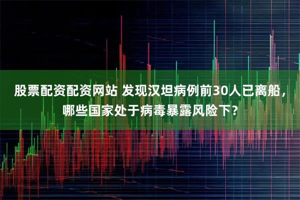 股票配资配资网站 发现汉坦病例前30人已离船，哪些国家处于病毒暴露风险下？