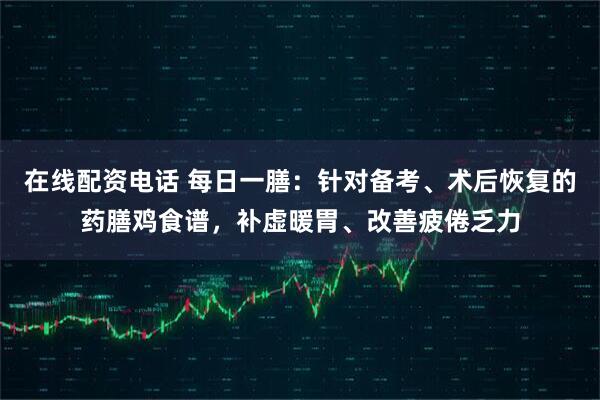 在线配资电话 每日一膳：针对备考、术后恢复的药膳鸡食谱，补虚暖胃、改善疲倦乏力