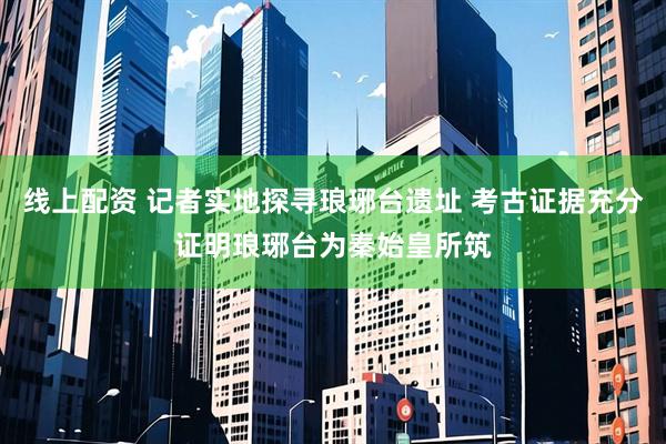 线上配资 记者实地探寻琅琊台遗址 考古证据充分证明琅琊台为秦始皇所筑