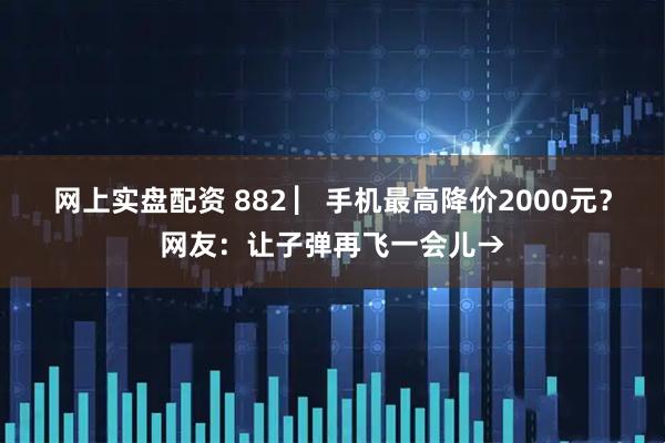 网上实盘配资 882 ▏手机最高降价2000元？网友：让子弹再飞一会儿→