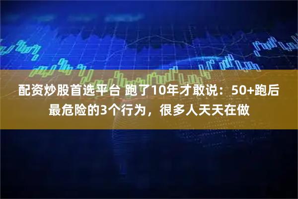 配资炒股首选平台 跑了10年才敢说：50+跑后最危险的3个行为，很多人天天在做